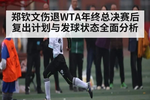 郑钦文伤退WTA年终总决赛后复出计划与发球状态全面分析